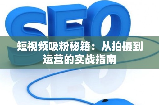 短视频吸粉秘籍：从拍摄到运营的实战指南